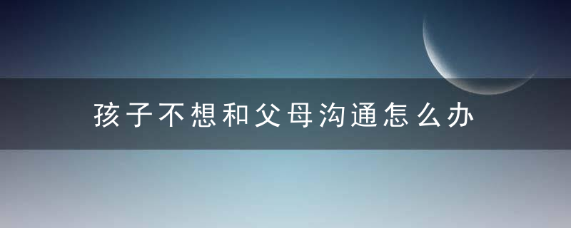 孩子不想和父母沟通怎么办 孩子不愿意和父母交流怎么办